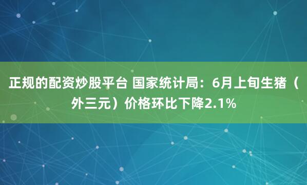 正规的配资炒股平台 国家统计局：6月上旬生猪（外三元）价格环比下降2.1%