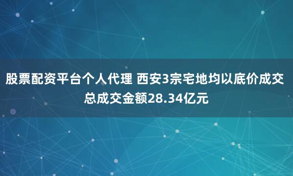 股票配资平台个人代理 西安3宗宅地均以底价成交 总成交金额28.34亿元