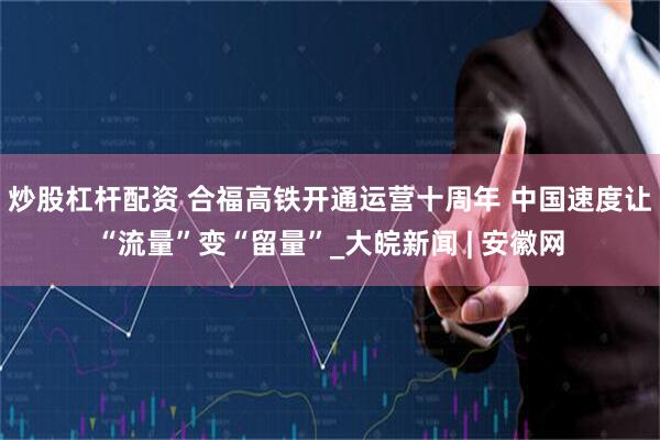 炒股杠杆配资 合福高铁开通运营十周年 中国速度让“流量”变“留量”_大皖新闻 | 安徽网
