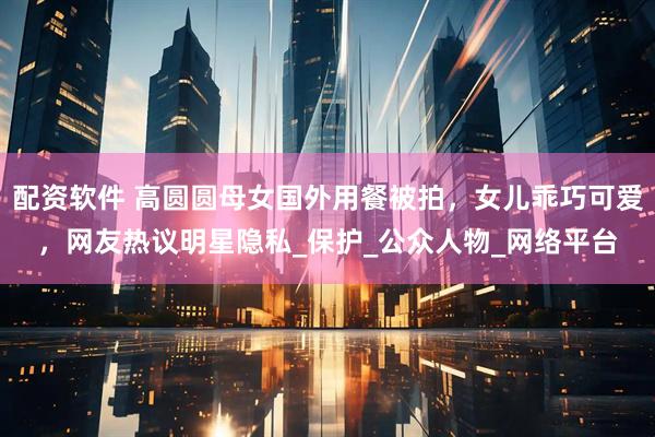 配资软件 高圆圆母女国外用餐被拍，女儿乖巧可爱，网友热议明星隐私_保护_公众人物_网络平台