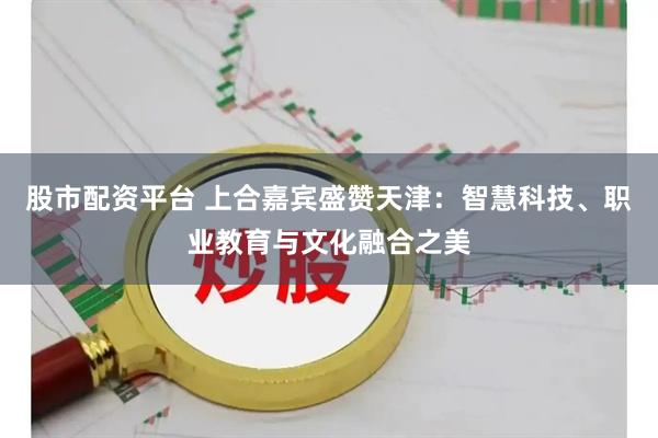 股市配资平台 上合嘉宾盛赞天津：智慧科技、职业教育与文化融合之美