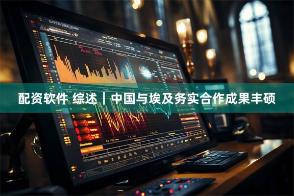配资软件 综述｜中国与埃及务实合作成果丰硕