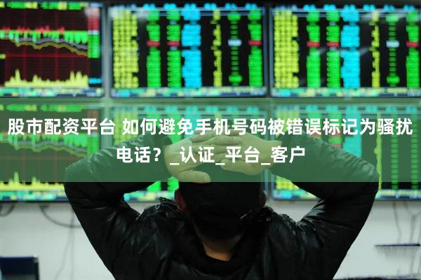 股市配资平台 如何避免手机号码被错误标记为骚扰电话？_认证_平台_客户