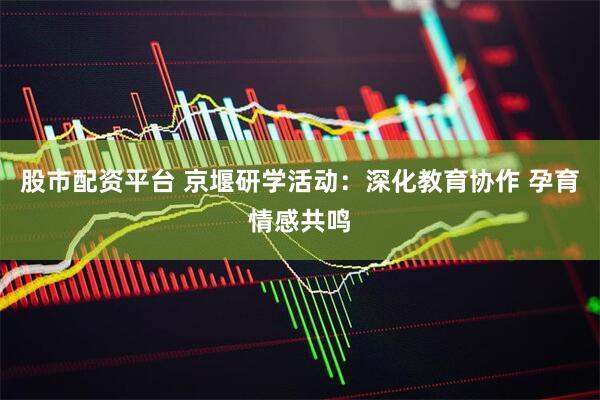 股市配资平台 京堰研学活动：深化教育协作 孕育情感共鸣