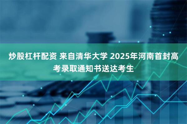 炒股杠杆配资 来自清华大学 2025年河南首封高考录取通知书送达考生