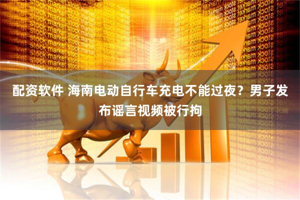 配资软件 海南电动自行车充电不能过夜？男子发布谣言视频被行拘