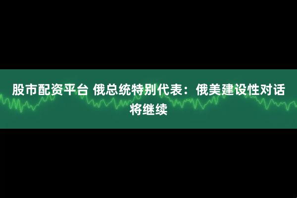 股市配资平台 俄总统特别代表：俄美建设性对话将继续