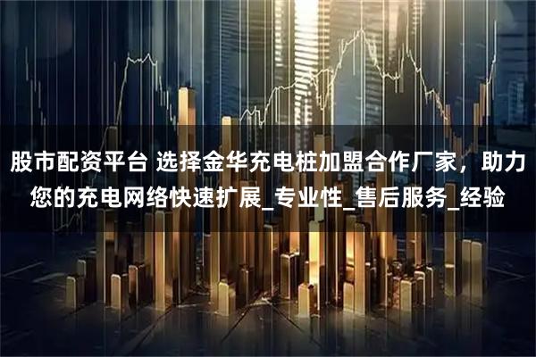 股市配资平台 选择金华充电桩加盟合作厂家，助力您的充电网络快速扩展_专业性_售后服务_经验