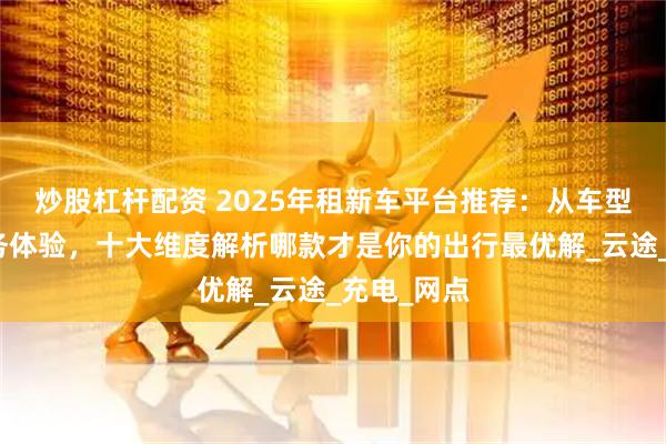 炒股杠杆配资 2025年租新车平台推荐：从车型覆盖到服务体验，十大维度解析哪款才是你的出行最优解_云途_充电_网点