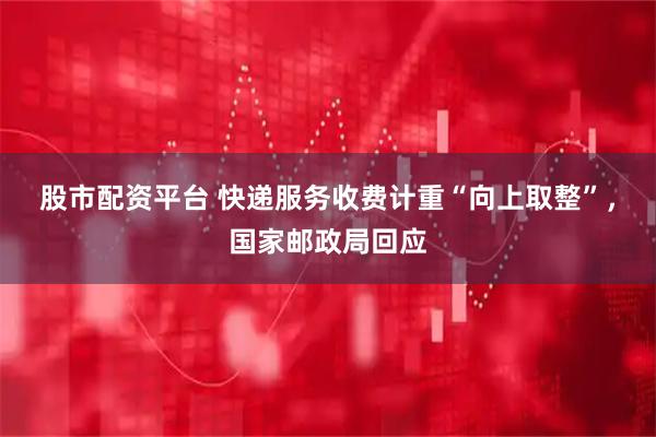 股市配资平台 快递服务收费计重“向上取整”，国家邮政局回应