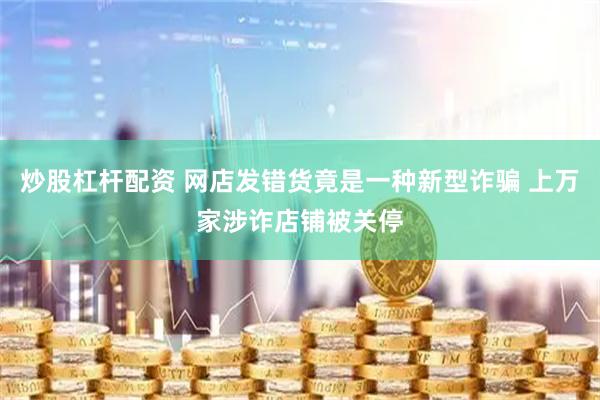 炒股杠杆配资 网店发错货竟是一种新型诈骗 上万家涉诈店铺被关停