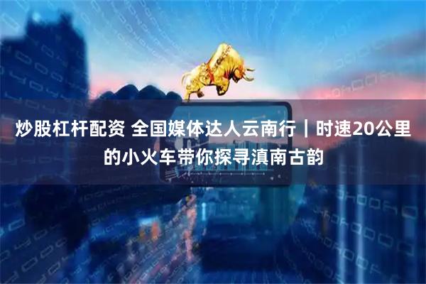 炒股杠杆配资 全国媒体达人云南行｜时速20公里的小火车带你探寻滇南古韵