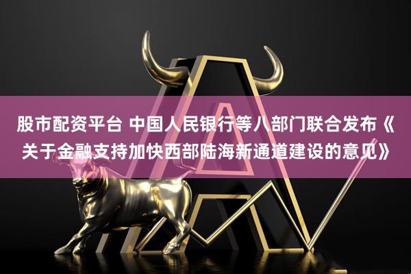 股市配资平台 中国人民银行等八部门联合发布《关于金融支持加快西部陆海新通道建设的意见》