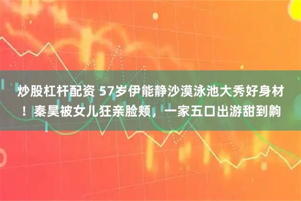 炒股杠杆配资 57岁伊能静沙漠泳池大秀好身材！秦昊被女儿狂亲脸颊，一家五口出游甜到齁