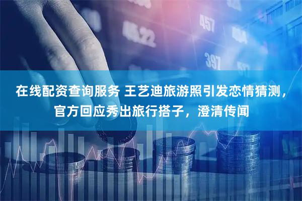在线配资查询服务 王艺迪旅游照引发恋情猜测，官方回应秀出旅行搭子，澄清传闻