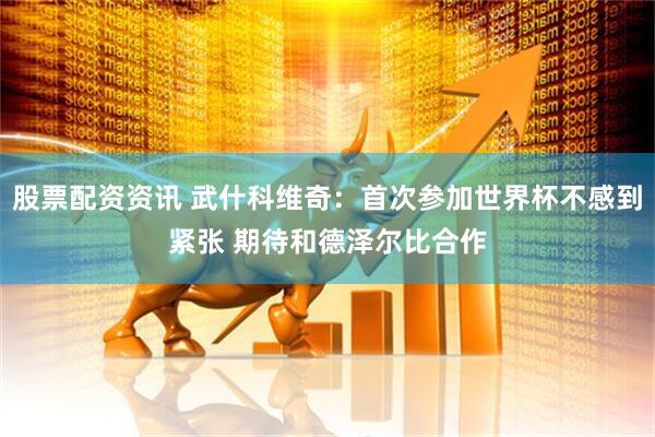 股票配资资讯 武什科维奇：首次参加世界杯不感到紧张 期待和德泽尔比合作