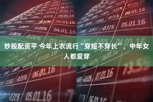 炒股配资平 今年上衣流行“穿短不穿长”，中年女人都爱穿