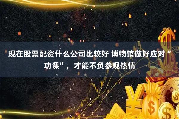 现在股票配资什么公司比较好 博物馆做好应对“功课”，才能不负参观热情